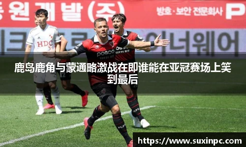 鹿岛鹿角与蒙通略激战在即谁能在亚冠赛场上笑到最后